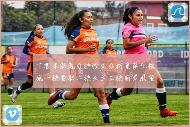下赛季欧冠分档预测分析皇萨仁枪城一档曼联二档米兰三档前景展望